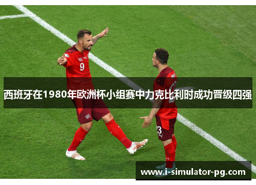 西班牙在1980年欧洲杯小组赛中力克比利时成功晋级四强 西班牙在1980年欧洲杯小组赛中力克比利时成功晋级四强