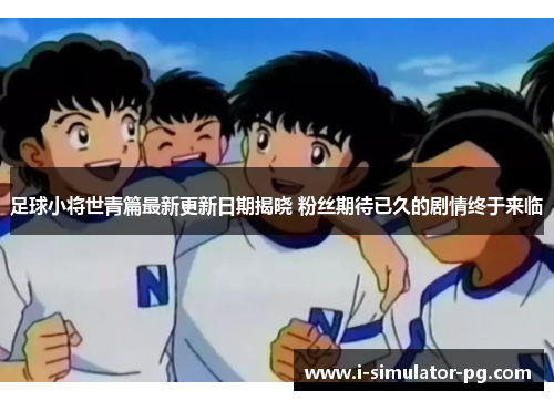 足球小将世青篇最新更新日期揭晓 粉丝期待已久的剧情终于来临 足球小将世青篇最新更新日期揭晓 粉丝期待已久的剧情终于来临