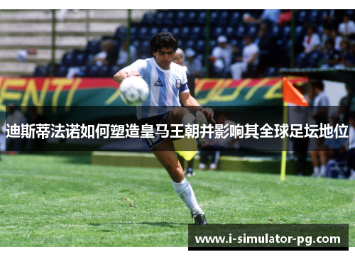 迪斯蒂法诺如何塑造皇马王朝并影响其全球足坛地位