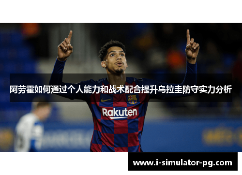 阿劳霍如何通过个人能力和战术配合提升乌拉圭防守实力分析 阿劳霍如何通过个人能力和战术配合提升乌拉圭防守实力分析