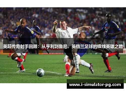 英超传奇射手回顾：从亨利到鲁尼，英格兰足球的锋线英雄之路