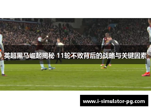 英超黑马崛起揭秘 11轮不败背后的战略与关键因素
