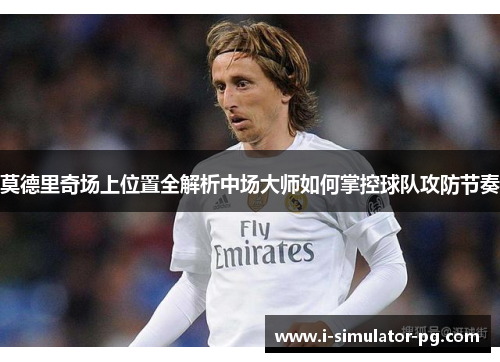 莫德里奇场上位置全解析中场大师如何掌控球队攻防节奏 莫德里奇场上位置全解析中场大师如何掌控球队攻防节奏