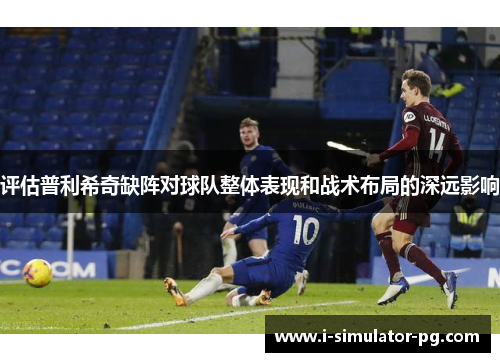 评估普利希奇缺阵对球队整体表现和战术布局的深远影响 评估普利希奇缺阵对球队整体表现和战术布局的深远影响