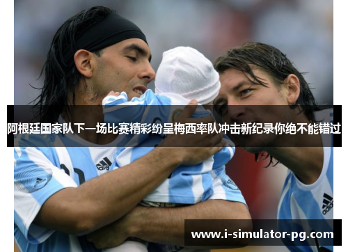 阿根廷国家队下一场比赛精彩纷呈梅西率队冲击新纪录你绝不能错过 阿根廷国家队下一场比赛精彩纷呈梅西率队冲击新纪录你绝不能错过