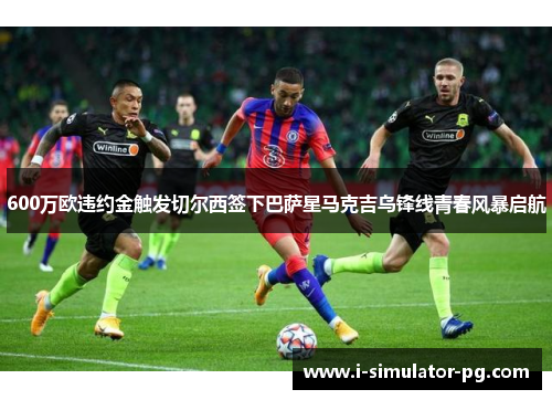 600万欧违约金触发切尔西签下巴萨星马克吉乌锋线青春风暴启航 600万欧违约金触发切尔西签下巴萨星马克吉乌锋线青春风暴启航