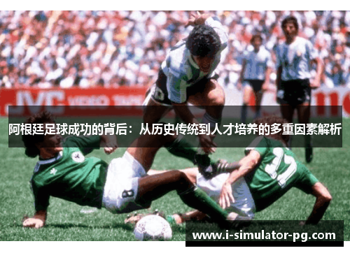 阿根廷足球成功的背后：从历史传统到人才培养的多重因素解析